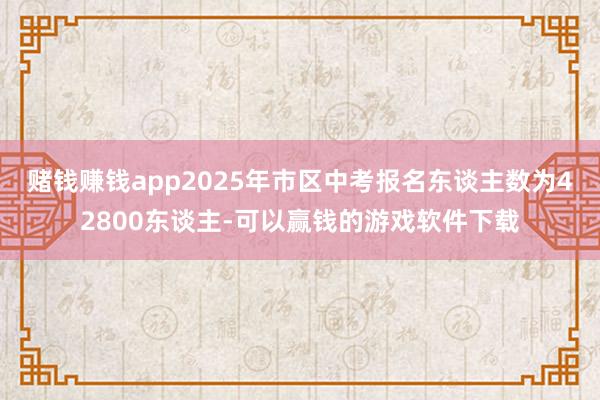 赌钱赚钱app2025年市区中考报名东谈主数为42800东谈主-可以赢钱的游戏软件下载
