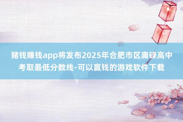 赌钱赚钱app将发布2025年合肥市区庸碌高中考取最低分数线-可以赢钱的游戏软件下载