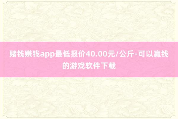 赌钱赚钱app最低报价40.00元/公斤-可以赢钱的游戏软件下载