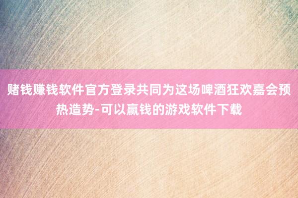 赌钱赚钱软件官方登录共同为这场啤酒狂欢嘉会预热造势-可以赢钱的游戏软件下载