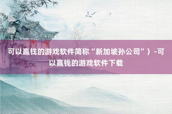 可以赢钱的游戏软件简称“新加坡孙公司”）-可以赢钱的游戏软件下载