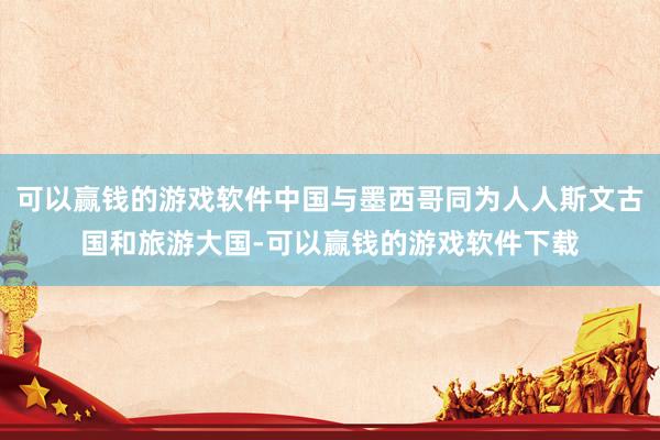 可以赢钱的游戏软件中国与墨西哥同为人人斯文古国和旅游大国-可以赢钱的游戏软件下载