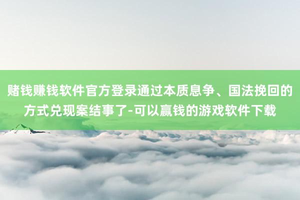 赌钱赚钱软件官方登录通过本质息争、国法挽回的方式兑现案结事了-可以赢钱的游戏软件下载
