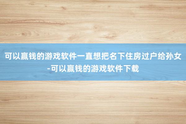 可以赢钱的游戏软件一直想把名下住房过户给孙女-可以赢钱的游戏软件下载