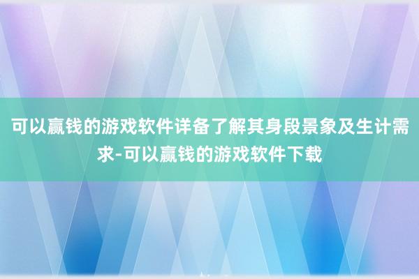 可以赢钱的游戏软件详备了解其身段景象及生计需求-可以赢钱的游戏软件下载