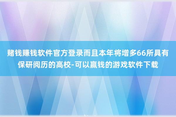 赌钱赚钱软件官方登录而且本年将增多66所具有保研阅历的高校-可以赢钱的游戏软件下载