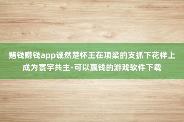 赌钱赚钱app诚然楚怀王在项梁的支抓下花样上成为寰宇共主-可以赢钱的游戏软件下载