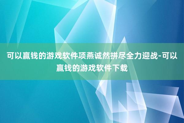 可以赢钱的游戏软件项燕诚然拼尽全力迎战-可以赢钱的游戏软件下载