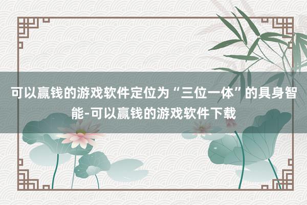 可以赢钱的游戏软件定位为“三位一体”的具身智能-可以赢钱的游戏软件下载