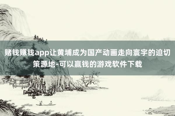 赌钱赚钱app让黄埔成为国产动画走向寰宇的迫切策源地-可以赢钱的游戏软件下载