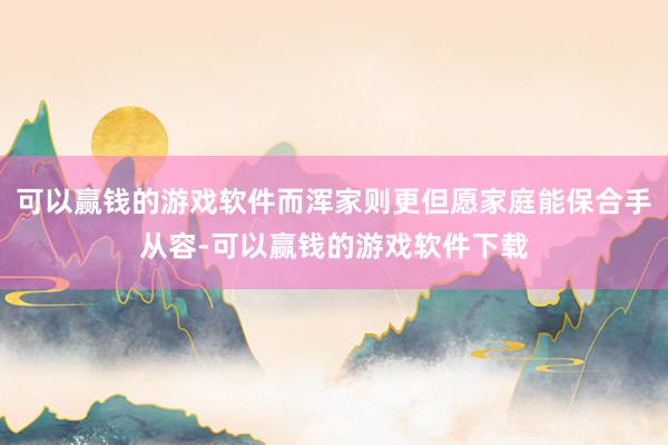 可以赢钱的游戏软件而浑家则更但愿家庭能保合手从容-可以赢钱的游戏软件下载