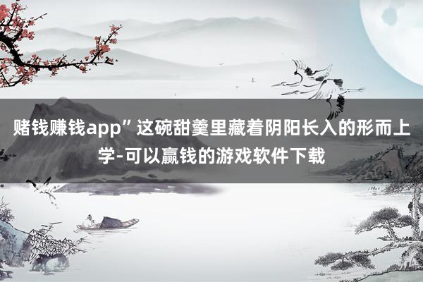 赌钱赚钱app”这碗甜羹里藏着阴阳长入的形而上学-可以赢钱的游戏软件下载