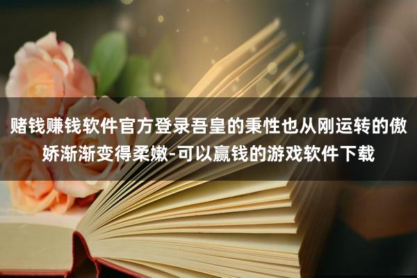 赌钱赚钱软件官方登录吾皇的秉性也从刚运转的傲娇渐渐变得柔嫩-可以赢钱的游戏软件下载