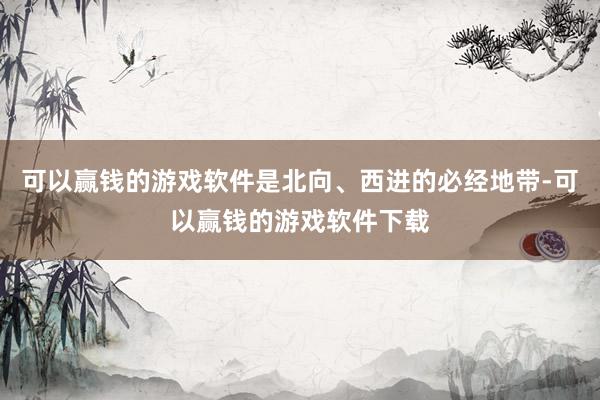 可以赢钱的游戏软件是北向、西进的必经地带-可以赢钱的游戏软件下载