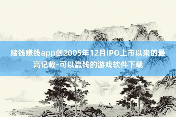 赌钱赚钱app创2005年12月IPO上市以来的最高记载-可以赢钱的游戏软件下载