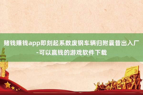 赌钱赚钱app即刻起系数废钢车辆归附曩昔出入厂-可以赢钱的游戏软件下载