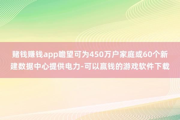 赌钱赚钱app瞻望可为450万户家庭或60个新建数据中心提供电力-可以赢钱的游戏软件下载