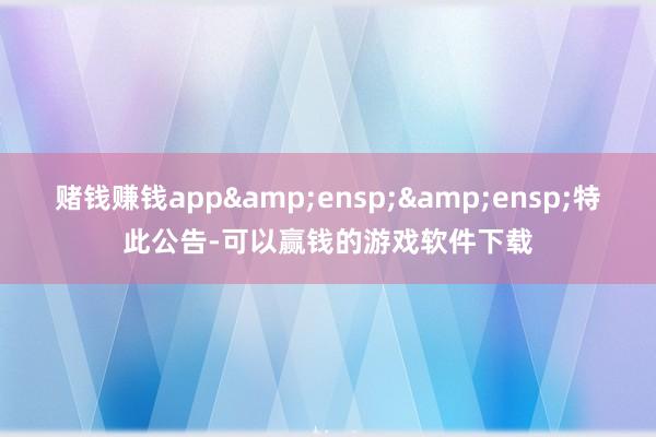 赌钱赚钱app  特此公告-可以赢钱的游戏软件下载