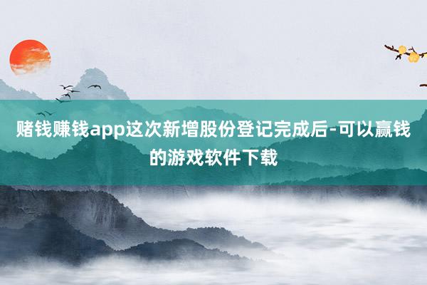 赌钱赚钱app这次新增股份登记完成后-可以赢钱的游戏软件下载