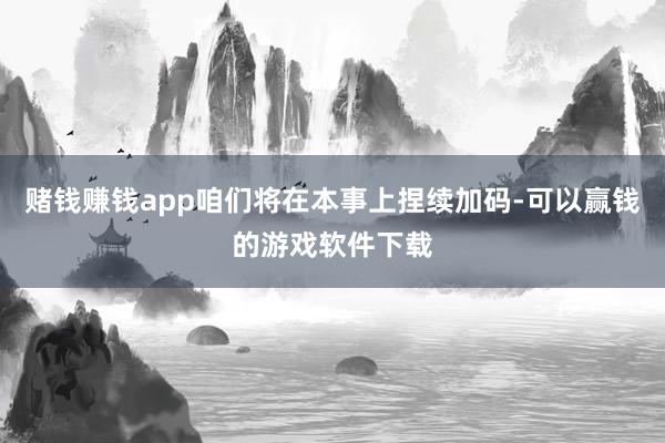 赌钱赚钱app咱们将在本事上捏续加码-可以赢钱的游戏软件下载
