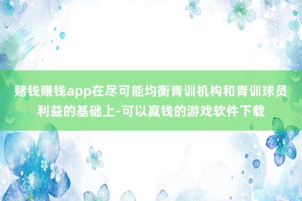 赌钱赚钱app在尽可能均衡青训机构和青训球员利益的基础上-可以赢钱的游戏软件下载