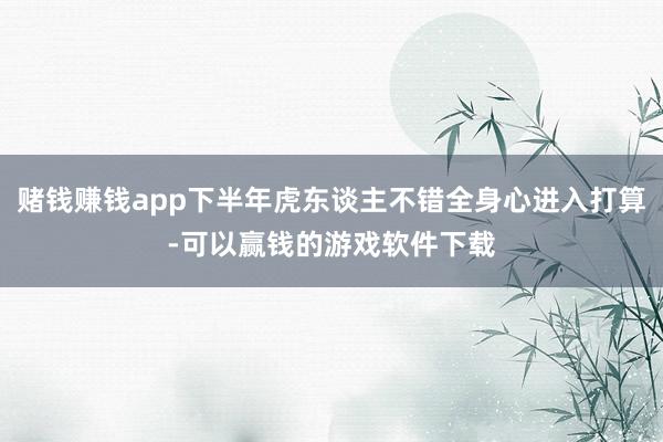 赌钱赚钱app下半年虎东谈主不错全身心进入打算-可以赢钱的游戏软件下载