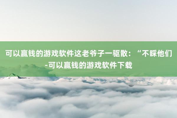 可以赢钱的游戏软件这老爷子一驱散:“不睬他们-可以赢钱的游戏软件下载