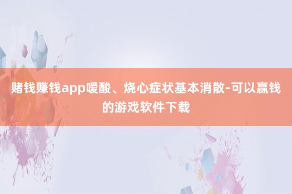赌钱赚钱app嗳酸、烧心症状基本消散-可以赢钱的游戏软件下载