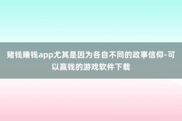 赌钱赚钱app尤其是因为各自不同的政事信仰-可以赢钱的游戏软件下载