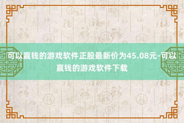 可以赢钱的游戏软件正股最新价为45.08元-可以赢钱的游戏软件下载