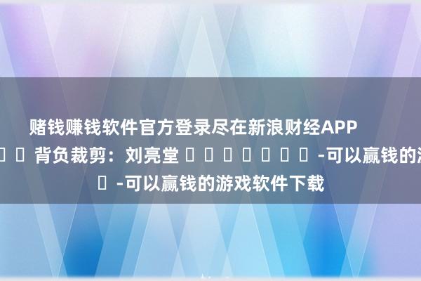 赌钱赚钱软件官方登录尽在新浪财经APP            						背负裁剪：刘亮堂 							-可以赢钱的游戏软件下载