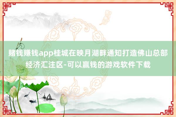 赌钱赚钱app桂城在映月湖畔通知打造佛山总部经济汇注区-可以赢钱的游戏软件下载