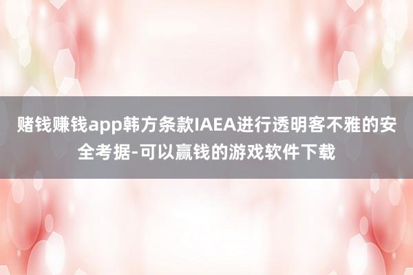 赌钱赚钱app韩方条款IAEA进行透明客不雅的安全考据-可以赢钱的游戏软件下载