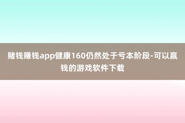 赌钱赚钱app健康160仍然处于亏本阶段-可以赢钱的游戏软件下载