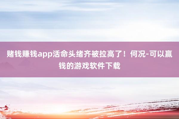 赌钱赚钱app活命头绪齐被拉高了!何况-可以赢钱的游戏软件下载