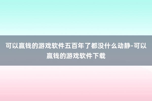 可以赢钱的游戏软件五百年了都没什么动静-可以赢钱的游戏软件下载