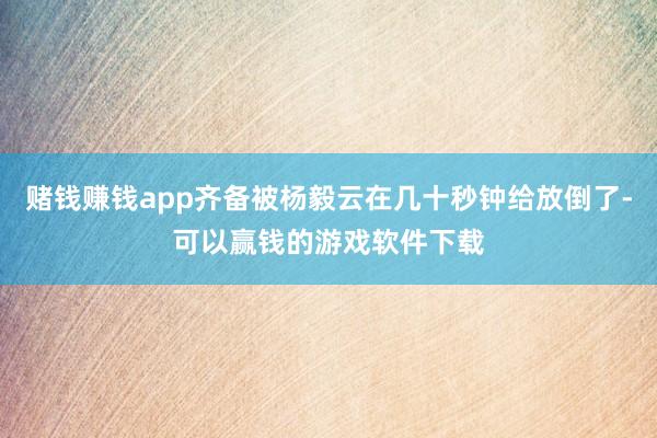 赌钱赚钱app齐备被杨毅云在几十秒钟给放倒了-可以赢钱的游戏软件下载