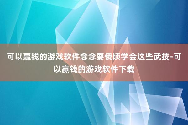 可以赢钱的游戏软件念念要俄顷学会这些武技-可以赢钱的游戏软件下载