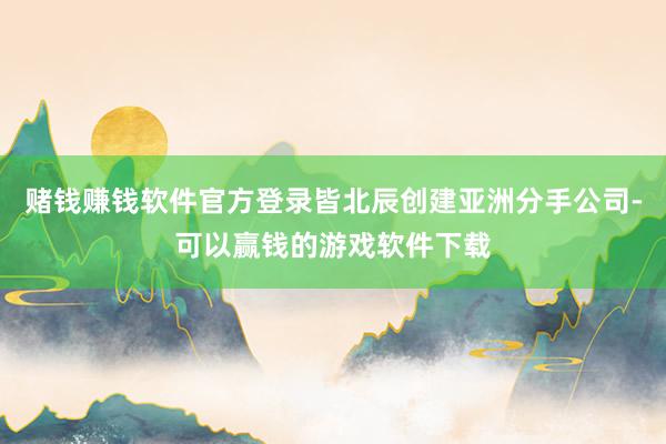 赌钱赚钱软件官方登录皆北辰创建亚洲分手公司-可以赢钱的游戏软件下载