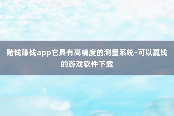 赌钱赚钱app它具有高精度的测量系统-可以赢钱的游戏软件下载