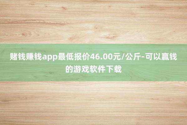 赌钱赚钱app最低报价46.00元/公斤-可以赢钱的游戏软件下载