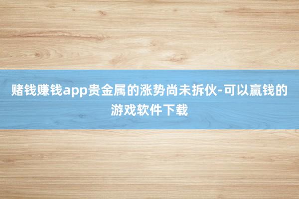 赌钱赚钱app贵金属的涨势尚未拆伙-可以赢钱的游戏软件下载