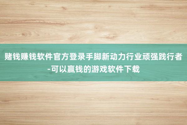 赌钱赚钱软件官方登录手脚新动力行业顽强践行者-可以赢钱的游戏软件下载