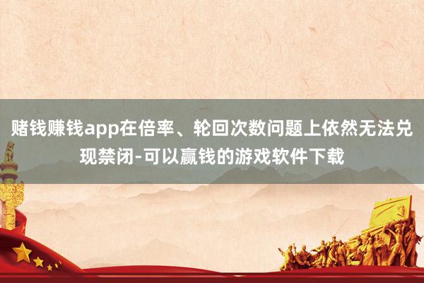赌钱赚钱app在倍率、轮回次数问题上依然无法兑现禁闭-可以赢钱的游戏软件下载