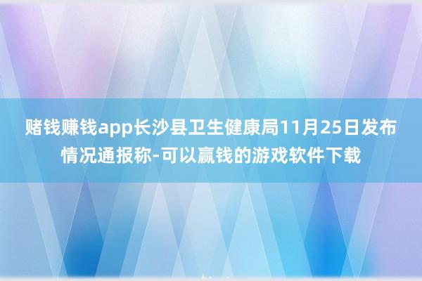 赌钱赚钱app长沙县卫生健康局11月25日发布情况通报称-可以赢钱的游戏软件下载