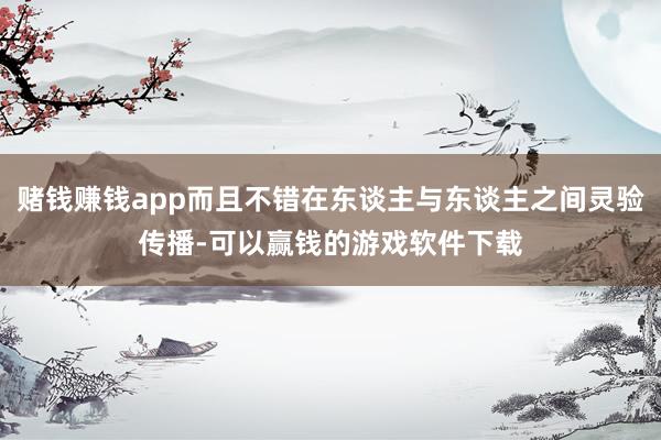 赌钱赚钱app而且不错在东谈主与东谈主之间灵验传播-可以赢钱的游戏软件下载
