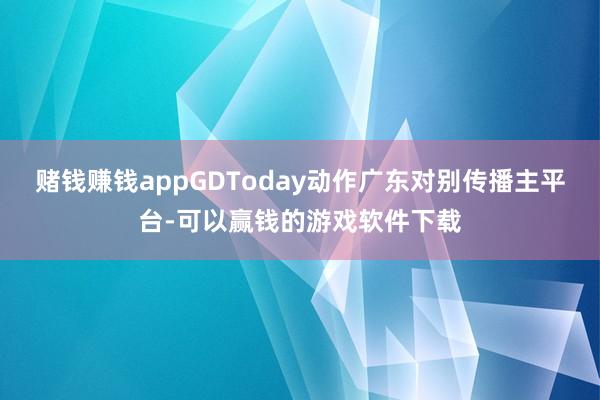 赌钱赚钱appGDToday动作广东对别传播主平台-可以赢钱的游戏软件下载