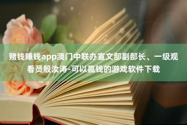 赌钱赚钱app澳门中联办宣文部副部长、一级观看员殷汝涛-可以赢钱的游戏软件下载