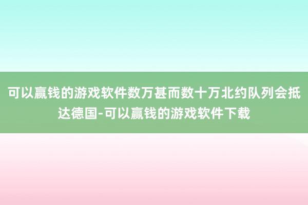 可以赢钱的游戏软件数万甚而数十万北约队列会抵达德国-可以赢钱的游戏软件下载