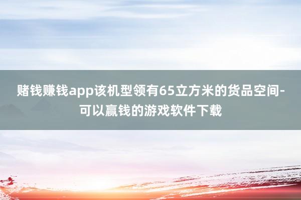 赌钱赚钱app该机型领有65立方米的货品空间-可以赢钱的游戏软件下载